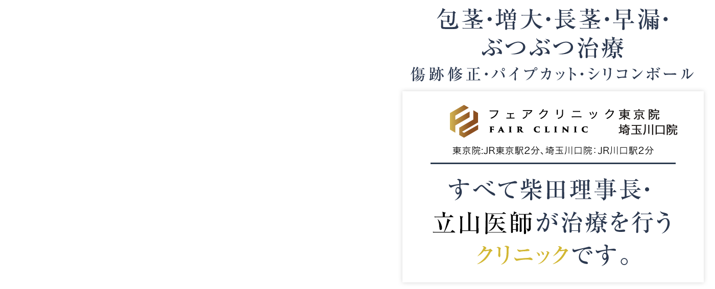 包茎・増大・長茎・早漏・ぶつぶつ治療
傷跡修正・パイプカット・シリコンボール
フェアクリニック東京 東京院:JR東京駅2分、埼玉川口院:JR川口駅2分
すべて柴田理事長・ 山本院長が治療を行うクリニックです。